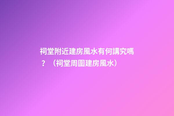 祠堂附近建房風水有何講究嗎？（祠堂周圍建房風水）